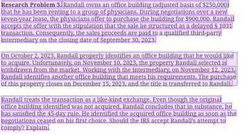 Research Problem 3. Randall owns an office building (adjusted basis of $250,000)
that he has been renting to a group of physicians. During negotiations over a new
seven-year lease, the physicians offer to purchase the building for $900,000. Randall
accepts the offer with the stipulation that the sale be structured as a delayed § 1031
transaction. Consequently, the sales proceeds are paid to a qualified third-party
intermediary on the closing date of September 30, 2023.
On October 2, 2023, Randall properly identifies an office building that he would like
to acquire. Unfortunately, on November 10, 2023, the property Randall selected is
withdrawn from the market. Working with the intermediary, on November 12, 2023,
Randall identifies another office building that meets his requirements. The purchase
of this property closes on December 15, 2023, and the title is transferred to Randall.
Randall treats the transaction as a like-kind exchange. Even though the original
office building identified was not acquired, Randall concludes that in substance, he
has satisfied the 45-day rule. He identified the acquired office building as soon as the
negotiations ceased on his first choice. Should the IRS accept Randall's attempt to
comply? Explain.