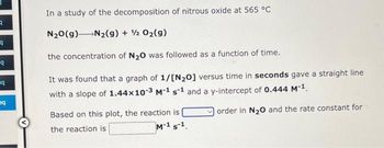 3
9
q
q
q
In a study of the decomposition of nitrous oxide at 565 °C
N₂O(g) N₂(g) + 1/2O₂(g)
the concentration of N₂O was followed as a function of time.
It was found that a graph of 1/[N₂0] versus time in seconds gave a straight line
with a slope of 1.44x10-3 M-1 s-1 and a y-intercept of 0.444 M-1.
order in N₂O and the rate constant for
Based on this plot, the reaction is
the reaction is
M-1 S-¹.