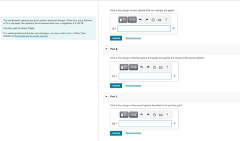Two small plastic spheres are given positive electrical charges. When they are a distance
of 14.0 cm apart, the repulsive force between them has a magnitude of 0.240 N.
You may want to review (Page).
For related problemsolving tips and strategies, you may want to view a Video Tutor
Solution of Force between two point charges.
What is the charge on each sphere if the two charges are equal?
Q=
Submit
Part B
Q₁ =
15| ΑΣΦ
Submit
Part C
What is the charge on the first sphere if it equals one-quarter the charge of the second sphere?
Q₂ =
Q2
Request Answer
Submit
VE ΑΣΦ
Request Answer
IVE ΑΣΦ
VO
wwwww
F
Request Answer
?
What is the charge on the second sphere described in the previous part?
www
?
с
?
с
C