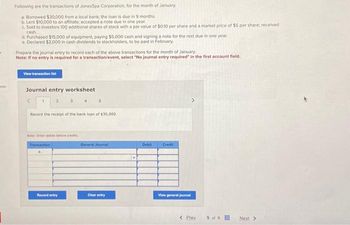 Following are the transactions of JonesSpa Corporation, for the month of January.
a Borrowed $30,000 from a local bank; the loan is due in 9 months.
b. Lent $10,000 to an affiliate; accepted a note due in one year.
c. Sold to investors 100 additional shares of stock with a par value of $0.10 per share and a market price of $5 per share; received
cash.
d. Purchased $15,000 of equipment, paying $5,000 cash and signing a note for the rest due in one year.
e. Declared $2,000 in cash dividends to stockholders, to be paid in February.
Prepare the journal entry to record each of the above transactions for the month of January,
Note: If no entry is required for a transaction/event, select "No journal entry required" in the first account field.
View transaction list
Journal entry worksheet
Record the receipt of the bank loan of $30,000.
Note: Enter debits before credits
Transaction
5
Record entry
General Journal
Clear entry
Debit
Credit
View general journal
< Prev
5 of 9
Next >