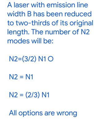 A laser with emission line
width B has been reduced
to two-thirds of its original
length. The number of N2
modes will be:
N2=(3/2) N1 O
N2 = N1
N2 = (2/3) N1
All options are wrong