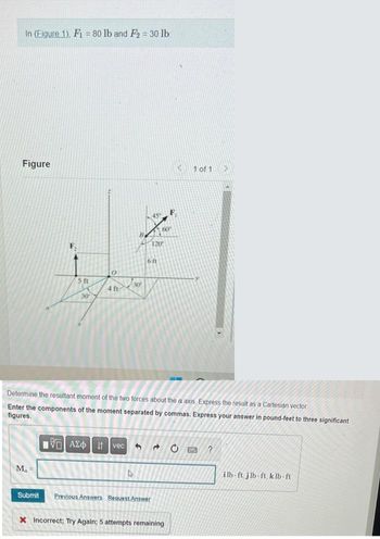 In (Figure 1), F1 = 80 lb and F₂ = 30 lb.
Figure
M₁ =
5. ft
Submit
30
0
4 ft
45
4
6 ft
120
Determine the resultant moment of the two forces about the a axis Express the result as a Cartesian vector
Enter the components of the moment separated by commas. Express your answer in pound-feet to three significant
figures.
AEO I vec ^ d
Previous Answers Request Answer
60
‹
X Incorrect; Try Again; 5 attempts remaining
1 of 1
C EMC ?
ilb-ft j lb-ft, k lb-ft