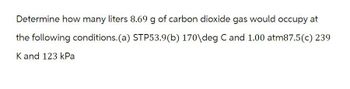 Determine how many liters 8.69 g of carbon dioxide gas would occupy at
the following conditions. (a) STP53.9(b) 170\deg C and 1.00 atm87.5(c) 239
K and 123 kPa