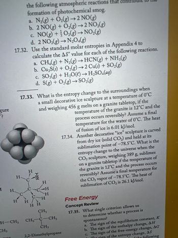 gure
P?
H
CH,
the following atmospheric reactions that
formation of photochemical smog.
a. N₂(g) + O₂(g) → 2 NO(g)
b. 2 NO(g) + O₂(g) →2 NO₂(g)
c. NO(g) + O₂(g) → NO₂(g)
d. 2 NO₂(g) →N2₂04(g)
17.32. Use the standard molar entropies in Appendix 4 to
H
tenc
CH-CH₂
H
17.33. What is the entropy change to the surroundings when
a small decorative ice sculpture at a temperature of 0°C
and weighing 456 g melts on a granite tabletop, if the
temperature of the granite is 12°C and the
process occurs reversibly? Assume a final
temperature for the water of 0°C. The heat
of fusion of ice is 6.01 kJ/mol.
C
calculate the AS value for each of the following reactions.
a. CH4(g) + N₂(g) → HCN(g) + NH3(g)
b. Cu₂S(s) + O₂(g) → 2 Cu(s) + SO₂(g)
c. SO3(g) + H₂O(l) → H₂SO4(aq)
d. S(g) + O₂(g) → SO₂(g)
H
一项
H H
C-C
HH
CH₂
H
-H
H
H
CH3
C
-CH3
CH3
2,2-Dimethylpropane
17.34. Another decorative "ice" sculpture is carved
from dry ice (solid CO₂) and held at its
sublimation point of -78.5°C. What is the
entropy change to the universe when the
g sublimes
CO₂ sculpture, weighing 389
on a granite tabletop if the temperature of
the granite is 12°C and the process occurs
reversibly? Assume a final temperature for
the CO₂ vapor of -78.5°C. The heat of
sublimation of CO₂ is 26.1 kJ/mol.
Free Energy
Concept Review
17.35. What single criterion allows us
is
to determine whether a process
spontaneous?
a. The sign of the equilibrium constant, K
b. The sign of the enthalpy change, AH
C.
The sign of the free-energy change, AG
The sign of the entropy change, AS
the following