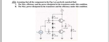 (1): Assuming that all the component in the Fig.1 are perfectly matched find:
A. The Max. efficiency and the power dissipated in the transistors under this condition.
B. The Max. power dissipated in the transistors and the efficiency under this condition.
Vin
F
Vcc
+20 V
R₁
C₁
470 Ω
ei
22 μF
D₁
C3
Vout
D2
470 με
RL
C₂
1602
22 F
W
R₂
470 Ω