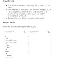 Input format
• The first line contains t denoting the number of test
cases.
• The first line of each test case contains integers n, m
denoting the number of rows and columns of the
matrix. Here, '# represents a black cell and '.'
represents a white cell.
Each of the next n lines contains m integers.
Output format
Print the maximum border of the shapes.
Sample Input
Sample Output
10
4
2 15
5
... ..
#3
....
7 9
7
... * ..
2.
...
11
