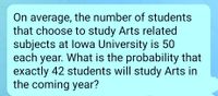 On average, the number of students
that choose to study Arts related
subjects at lowa University is 50
each year. What is the probability that
exactly 42 students will study Arts in
the coming year?
