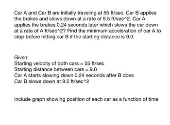 Car A and Car B are initially traveling at 55 ft/sec. Car B applies
the brakes and slows down at a rate of 9.5 ft/sec^2. Car A
applies the brakes 0.24 seconds later which slows the car down
at a rate of A ft/sec^2? Find the minimum acceleration of car A to
stop before hitting car B if the starting distance is 9.0.
Given:
Starting velocity of both cars = 55 ft/sec
Starting distance between cars = 9.0
Car A starts slowing down 0.24 seconds after B does
Car B slows down at 9.5 ft/sec^2
Include graph showing position of each car as a function of time