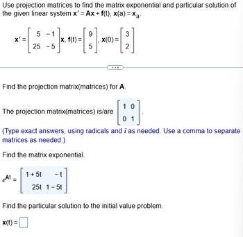 Use projection matrices to find the matrix exponential and particular solution of
the given linear system x' = Ax+ f(t), x(a)=xa.
5 - 1
9
3
× - [2 ]}~-[:] ×0-;]
X'=
|x, f(t)=
x(0) =
25 -5
5
2
Find the projection matrix(matrices) for A.
10
The projection matrix(matrices) is/are
0 1
(Type exact answers, using radicals and i as needed. Use a comma to separate
matrices as needed.)
Find the matrix exponential.
At =
1 + 5t
- t
25t 1 - 5t
Find the particular solution to the initial value problem.
x(t) =