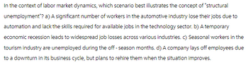 In the context of labor market dynamics, which scenario best illustrates the concept of "structural
unemployment"? a) A significant number of workers in the automotive industry lose their jobs due to
automation and lack the skills required for available jobs in the technology sector. b) A temporary
economic recession leads to widespread job losses across various industries. c) Seasonal workers in the
tourism industry are unemployed during the off-season months. d) A company lays off employees due
to a downturn in its business cycle, but plans to rehire them when the situation improves.