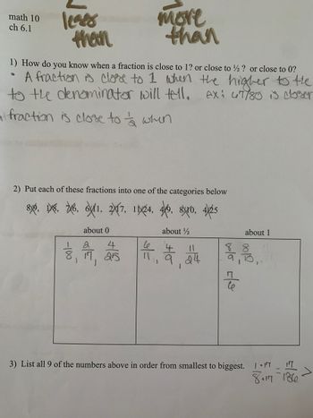 math 10
ch 6.1
leges
than
more
than
1) How do you know when a fraction is close to 1? or close to ½? or close to 0?
• A fraction is close to 1 when the higher to the
to the denominator will tell. AX: 47/80 is closer
a fraction is close to when
2) Put each of these fractions into one of the categories below
86, 6, 7-6, 61, 27, 1944, 46, 80, 425
about 0
about 1/2
1
2
4
8, 17, 25
1
J
11
유
11, 9.24
about 1
88
$1,800.
blo cle
06/0
3) List all 9 of the numbers above in order from smallest to biggest. /.IT 17
80117 -1360-