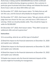 Acme Corp. is being sued for $20,000,000 due to their continued
provision of malfunctioning, dangerous products. One customer in
particular grew frustrated with these failings and initiated the lawsuit.
Acme Corp's sales are about $50 million per year.
On December 31st, 2020, their lawyer states: "It's likely that we will
win this case, and the lawsuit will probably be dropped shortly."
On December 31st, 2021, their lawyer states: "We got unlucky with the
judge that was chosen for the case, and only have a 50% chance of
winning. I think we should probably settle. They should be happy to
settle for $2,000,000."
On December 31st, 2022, their lawyer states: "They didn't accept our
settlement offer and we're gonna lose."
Instructions
1) In accounting, what do we call this type of situation?
2) Detail the impact to the financial statements on December 31, 2020
and explain your rationale.
3) Detail the impact to the financial statements on December 31, 2021
and explain your rationale.
4) Detail the impact to the financial statements on December 31, 2022
and explain your rationale.
5) Explain two reasons why the financial statement impacts of this
scenario might be frustrating for management.
