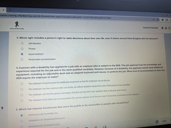 X
+
center.training.reliaslearning.com/lib/Student Exam.aspx?CourseEnrollmentID=1222579431&ExamID=373561
8
work activity center
3. Which right includes a person's right to make decisions about their own life, even if others around them disagree with the decision?
O
O
O
O
Self-direction
Privacy
O
O
Equal treatment
Reasonable accommodation
4. A person with a disability has applied for a job with an employer who is subject to the ADA. The job applicant has the knowledge and
experience required for the job and is the most qualified candidate. However, because of a disability, the applicant would need additional
equipment, including an adjustable desk and an adapted keyboard and mouse, to perform the job. What kind of accommodations does the
ADA require the employer to make?
The employer must purchase the additional equipment so that the employee can do the job.
The employer can hire a person who can do the job without adaptive equipment, even if that person is less qualified.
The employer can hire the person, but require that they provide their own adaptive desk, keyboard, and mouse.
The employer must make any accommodation the person requires to do the job, even if it presents a hardship for the employer.
5. Which law requires businesses that serve the public to be accessible to people with disabilities?
Americans with Disabilities Act
Adaptations for Dependent Americans
Amendment for Disabled Access
Sandrine Nassabe
5
9
0
100
Jul 5