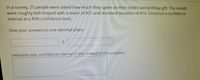 In a survey, 25 people were asked how much they spent on their child's last birthday gift. The results
were roughly bell-shaped with a mean of $31 and standard deviation of $14. Construct a confidence
interval at a 80% confidence level.
Give your answers to one decimal place.
Interpret your confidence interval in the context of this problem.
