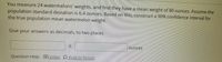 You measure 24 watermelons' weights, and find they have a mean weight of 80 ounces. Assume the
population standard deviation is 6.4 ounces. Based on this, construct a 90% confidence interval for
the true population mean watermelon weight.
Give your answers as decimals, to two places
土
ounces
Question Help: DVideo D Post to forum.
