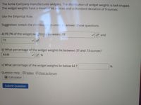 The Acme Company manufactures widgets. The distribution of widget weights is bell-shaped.
The widget weights have a mean of 46 ounces and a standard deviation of 9 ounces.
Use the Empirical Rule.
Suggestion: sketch the distribution in order tc answer these questions.
a) 99.7% of the widget weightsTiie between 19
f and
73
b) What percentage of the widget weights lie between 37 and 73 ounces?
83.85
c) What percentage of the widget weights lie below 64 ?
Question Help: DVideo D Post to forum
Calculator
Submit Question
