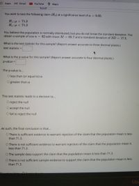 Apps
M Gmail
O Maps
YouTube
You wish to test the following claim (Ha) at a significance level of a = 0.05.
Ho:u = 71.3
Ha:u < 71.3
You believe the population is normally distributed, but you do not know the standard deviation. You
obtain a sample of size n = 82 with mean M = 65.7 and a standard deviation of SD = 17.5.
What is the test statistic for this sample? (Report answer accurate to three decimal places.)
test statistiC =
What is the p-value for this sample? (Report answer accurate to four decimal places.)
p-value =
The p-value is...
O less than (or equal to) a
O greater than a
This test statistic leads to a decision to...
O reject the null
O accept the null
O fail to reject the null
As such, the final conclusion is that...
O There is sufficient evidence to warrant rejection of the claim that the population mean is less
than 71.3.
O There is not sufficient evidence to warrant rejection of the claim that the population mean is
less than 71.3.
O The sample data support the claim that the population mean is less than 71.3.
O There is not sufficient sample evidence to support the claim that the population mean is less
than 71.3.
Mae
