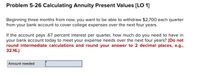 Problem 5-26 Calculating Annuity Present Values (LO 1]
Beginning three months from now, you want to be able to withdraw $2,700 each quarter
from your bank account to cover college expenses over the next four years.
If the account pays .67 percent interest per quarter, how much do you need to have in
your bank account today to meet your expense needs over the next four years? (Do not
round intermediate calculations and round your answer to 2 decimal places, e.g.,
32.16.)
Amount needed
