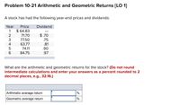 Problem 10-21 Arithmetic and Geometric Returns [LO 1]
A stock has had the following year-end prices and dividends:
Year
Price
Dividend
$ 64.83
71.70
1
$ .70
3.
77.50
.75
4
63.77
.81
74.11
.90
84.75
.97
What are the arithmetic and geometric returns for the stock? (Do not round
intermediate calculations and enter your answers as a percent rounded to 2
decimal places, e.g., 32.16.)
Arithmetic average return
Geometric average return
%
