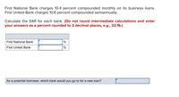 First National Bank charges 10.4 percent compounded monthly on its business loans.
First United Bank charges 10.6 percent compounded semiannually.
Calculate the EAR for each bank. (Do not round intermediate calculations and enter
your answers as a percent rounded to 2 decimal places, e.g., 32.16.)
First National Bank
%
First United Bank
%
As a potential borrower, which bank would you go to for a new loan?
