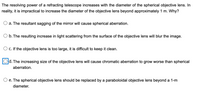 The resolving power of a refracting telescope increases with the diameter of the spherical objective lens. In
reality, it is impractical to increase the diameter of the objective lens beyond approximately 1 m. Why?
a. The resultant sagging of the mirror will cause spherical aberration.
O b. The resulting increase in light scattering from the surface of the objective lens will blur the image.
c. If the objective lens is too large, it is difficult to keep it clean.
d. The increasing size of the objective lens will cause chromatic aberration to grow worse than spherical
aberration.
O e. The spherical objective lens should be replaced by a paraboloidal objective lens beyond a 1-m
diameter.
