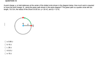 QUESTION 13
A point charge, q, is held stationary at the center of the dotted circle shown in the diagram below. How much work is required
to move the point charge, Q, along the green path shown in the same diagram? The green path is a quarter circle with arc
length, 15.0 cm, the radius of the circle is 9.55 cm, q = 20 nC, and Q = 12 nC.
r
a. 0.00 J
b. 10 J
c. 20 J
d. 5.0 J
е. 15 J
