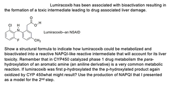 Lumiracoxib has been associated with bioactivation resulting in
the formation of a toxic intermediate leading to drug associated liver damage.
Lumiracoxib--an NSAID
CH3
Show a structural formula to indicate how lumiracoxib could be metabolized and
bioactivated into a reactive NAPQI-like reactive intermediate that will account for its liver
toxicity. Remember that in CYP450 catalyzed phase 1 drug metabolism the para-
hydroxylation of an aromatic amine (an aniline derivative) is a very common metabolic
reaction. If lumiracoxib was first p-hydroxylated the the p-hydroxylated product again
oxidized by CYP 450what might result? Use the production of NAPQI that I presented
as a model for the 2nd step.