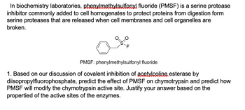 In biochemistry laboratories, phenylmethylsulfonyl fluoride (PMSF) is a serine protease
inhibitor commonly added to cell homogenates to protect proteins from digestion form
serine proteases that are released when cell membranes and cell organelles are
broken.
=S-F
PMSF: phenylmethylsulfonyl fluoride
1. Based on our discussion of covalent inhibition of acetylcoline, esterase by
diisopropylfluorophosphate, predict the effect of PMSF on chymotrypsin and predict how
PMSF will modify the chymotrypsin active site. Justify your answer based on the
propertied of the active sites of the enzymes.