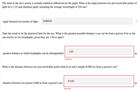 The limit to the eye's acuity is actually related to diffraction by the pupil. What is the angle between two just-resolvable points of
light for a 7.25 mm diameter pupil, assuming the average wavelength of 554 nm?
0.00534
O
angle between two points of light:
Take the result to be the practical limit for the eye. What is the greatest possible distance a car can be from a person if he or she
can resolve its two headlights, given they are 1.50 m apart?
greatest distance at which headlights can be distinguished:
m
1.61
Incorrect
What is the distance between two just-resolvable points held at an arm's length (0.900 m) from a person's eye?
0.145
distance between two points 0.900 m from a person's eye:
m
Incorrect