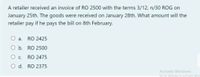 A retailer received an invoice of RO 2500 with the terms 3/12, n/30 ROG on
January 25th. The goods were received on January 28th. What amount will the
retailer pay if he pays the bill on 8th February.
а.
RO 2425
O b. RO 2500
О с.
RO 2475
O d. RO 2375
Activate Windows
Go to Settings to activate Wine
