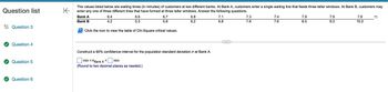 **Waiting Times Analysis at Two Different Banks**

The data below displays the waiting times (in minutes) of customers at two different banks:

- **Bank A** has a single waiting line that feeds three teller windows.
- **Bank B** allows customers to enter any one of three different lines that have formed at three teller windows.

### Waiting Times Data

- **Bank A:** 6.4, 6.6, 6.7, 6.8, 7.1, 7.3, 7.4, 7.9, 7.9
- **Bank B:** 4.2, 5.3, 5.8, 6.2, 6.8, 7.6, 7.6, 7.6, 8.5, 9.3, 10.0

### Analysis Task

1. **Objective:** Construct a 90% confidence interval for the population standard deviation (σ) at Bank A.
2. **Reference:** Consult the table of Chi-Square critical values for calculations.

### Instructions

- Calculate the 90% confidence interval for σ at Bank A, rounding to two decimal places as needed.
- Use the provided checkboxes to input the minimum and maximum values of the confidence interval.

This exercise aims to help students understand and apply statistical methods to real-world scenarios, enhancing their ability to analyze and interpret data systematically.