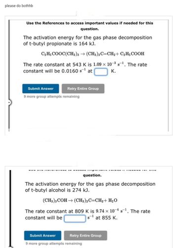 please do bothhb
Use the References to access important values if needed for this
question.
The activation energy for the gas phase decomposition
of t-butyl propionate is 164 kJ.
C,HCOOC(CH3)3 → (CH3)2C=CH2 + C₂H5 COOH
-3
The rate constant at 543 K is 1.09 x 10-³ s-¹. The rate
constant will be 0.0160 s¹ at
K.
Submit Answer
Retry Entire Group
9 more group attempts remaining
‒‒‒‒‒
question.
The activation energy for the gas phase decomposition
of t-butyl alcohol is 274 kJ.
-------
(CH3)3 COH(CH3)2C=CH2 + H₂O
The rate constant at 809 K is 9.74 x 10-4s¹. The rate
constant will be
s-1 at 855 K.
Submit Answer
9 more group attempts remaining
Retry Entire Group