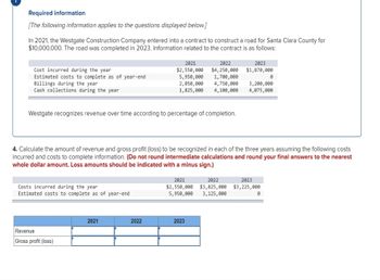 Required information
[The following information applies to the questions displayed below.]
In 2021, the Westgate Construction Company entered into a contract to construct a road for Santa Clara County for
$10,000,000. The road was completed in 2023. Information related to the contract is as follows:
Cost incurred during the year
Estimated costs to complete as of year-end
Billings during the year
Cash collections during the year
Westgate recognizes revenue over time according to percentage of completion.
Costs incurred during the year
Estimated costs to complete as of year-end
Revenue
Gross profit (loss)
2021
2021
$2,550,000
5,950,000 1,700,000
2,050,000 4,750,000
1,825,000
4,100,000
2022
2023
$4,250,000 $1,870,000
4. Calculate the amount of revenue and gross profit (loss) to be recognized in each of the three years assuming the following costs
incurred and costs to complete information. (Do not round intermediate calculations and round your final answers to the nearest
whole dollar amount. Loss amounts should be indicated with a minus sign.)
2022
2023
3,200,000
4,075,000
2021
2022
2023
$2,550,000 $3,825,000 $3,225,000
5,950,000 3,125,000
0
0