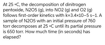 At 25 °C, the decomposition of dinitrogen
pentoxide, N2O5 (g), into NO2 (g) and O2 (g)
follows first-order kinetics with k=3.4×10-5 s-1. A
sample of N2O5 with an initial pressure of 760
torr decomposes at 25 °C until its partial pressure
is 650 torr. How much time (in seconds) has
elapsed?