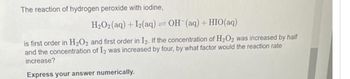 The reaction of hydrogen peroxide with iodine,
H₂O2 (aq) + 12(aq) = OH (aq) + HIO(aq)
is first order in H₂O2 and first order in I2. If the concentration of H₂O2 was increased by half
and the concentration of I2 was increased by four, by what factor would the reaction rate
increase?
Express your answer numerically.