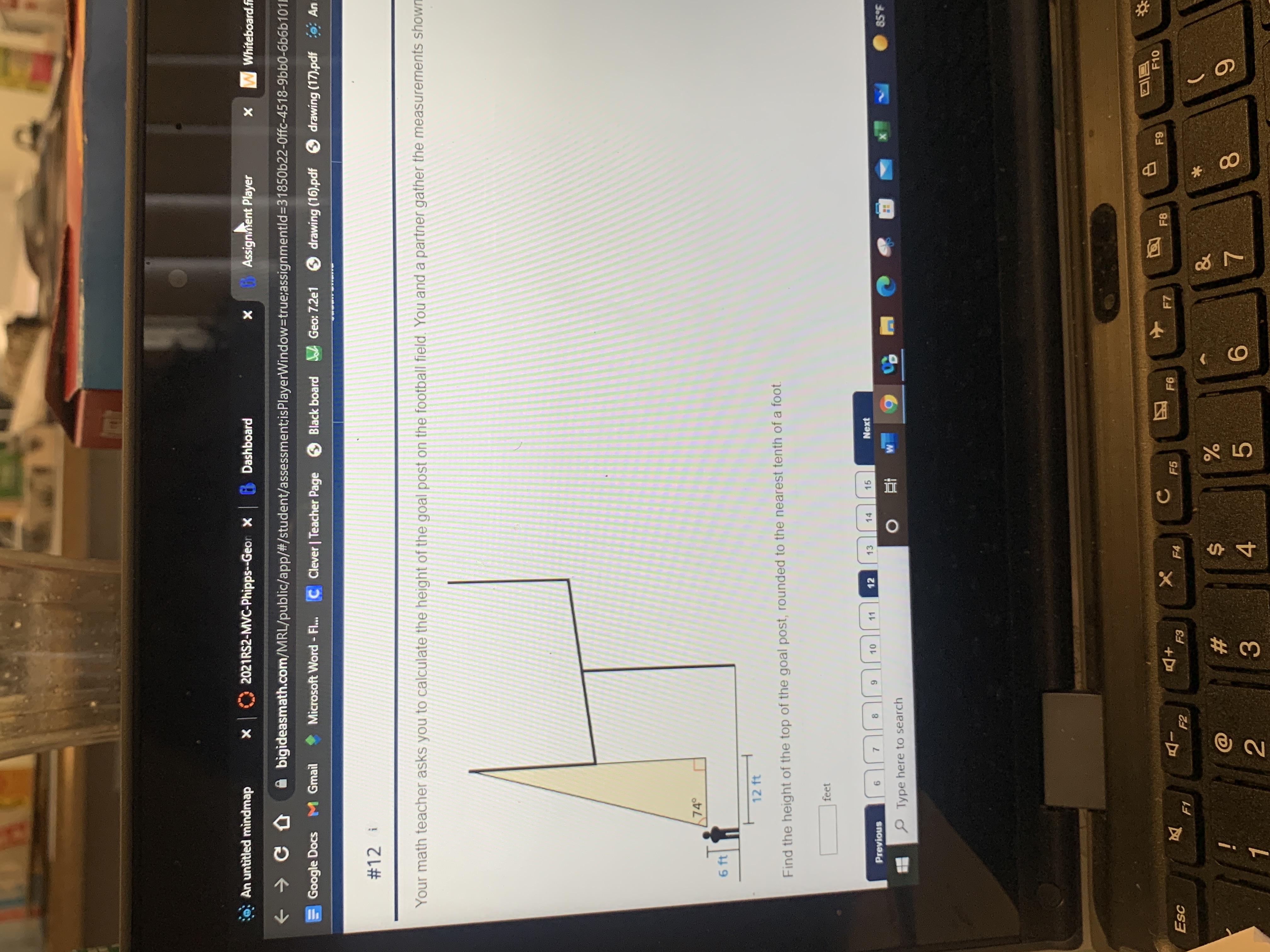 00
对
: An untitled mìndmap
2021RS2-MVC-Phipps--Geor X
Dashboard
Assignnent Player
W Whiteboard.f
+ > C D
A bigideasmath.com/MRL/public/app/#/student/assessment;isPlayerWindow-true;assignmentld%3D31850622-0ffc-4518-9bb0-6b6b101E
Google Docs M Gmail
Microsoft Word - Fl...
C Clever | Teacher Page
Black board A Geo: 7.2e1 drawing (16).pdf
O drawing (17).pdf : An
#12 i
Your math teacher asks you to calculate the height of the goal post on the football field, You and a partner gather the measurements shown
74
6 ft
12 ft
Find the height of the top of the goal post, rounded to the nearest tenth of a foot.
feet
11
12
13
14
15
Next
Previous
7.
8.
P Type here to search
3.59
立
同回
F10
F6
F7
F8
Esc
+D
F4
F5
F2
23
i
5.
9.
3.
4.
2.
