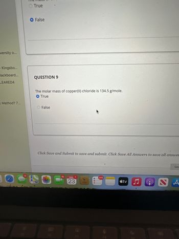 versity o...
- Kingsbo...
lackboard...
LEARED4
Method? 7...
O True
O False
QUESTION 9
The molar mass of copper(II) chloride is 134.5 g/mole.
O True
False
Click Save and Submit to save and submit. Click Save All Answers to save all answer
16
MAR 1
23
245
tv
Sav