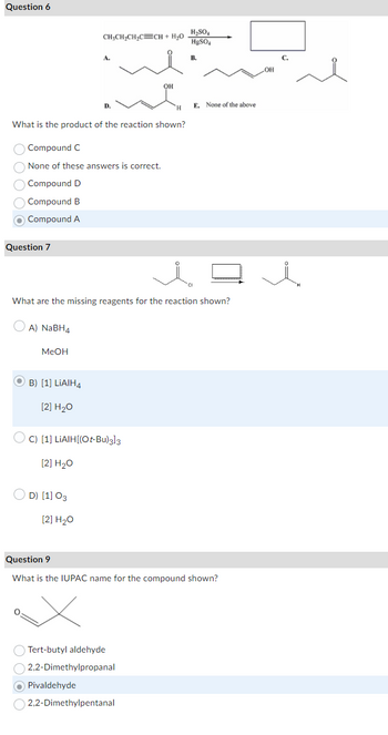 Question 6
CH3CH2CH2C CH + H₂O
A.
D.
OH
H
What is the product of the reaction shown?
Compound C
None of these answers is correct.
Compound D
Compound B
Compound A
Question 7
H₂SO₂
HgSO4
B.
E. None of the above
Q
What are the missing reagents for the reaction shown?
A) NaBH4
MeOH
B) [1] LiAlH4
[2] H₂O
C) [1] LiAlH[(Ot-Bu)3]3
[2] H₂O
D) [1] 03
[2] H2O
Question 9
What is the IUPAC name for the compound shown?
Tert-butyl aldehyde
2,2-Dimethylpropanal
Pivaldehyde
2,2-Dimethylpentanal
LOH