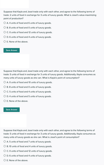 Suppose that Kayla and Josel trade only with each other, and agree to the following terms of
trade: 2 units of food in exchange for 3 units of luxury goods. What is Josel's value-maximizing
point of production?
A. 4 units of food and 6 units of luxury goods.
B. 8 units of food and O units of luxury goods.
C. O units of food and 12 units of luxury goods.
O D. 6 units of food and 4 units of luxury goods.
O E. None of the above.
Save Answer
Suppose that Kayla and Josel trade only with each other, and agree to the following terms of
trade: 5 units of food in exchange for 3 units of luxury goods. Additionally, Kayla consumes as
many units of luxury goods as she can. What is Kayla's point of consumption?
O A. O units of food and 10 units of luxury goods.
O B. 8 units of food and O units of luxury goods.
O C. 5 units of food and 4 units of luxury goods.
O D. 4 units of food and 5 units of luxury goods.
O E. None of the above.
Save Answer
Suppose that Kayla and Josel trade only with each other, and agree to the following terms of
trade: 5 units of food in exchange for 3 units of luxury goods. Additionally, Kayla consumes as
many units of luxury goods as she can. What is Josel's point of consumption?
O A. 5 units of food and 7 units of luxury goods.
O B. 10 units of food and 4 units of luxury goods.
C. O units of food and 12 units of luxury goods.
D. 6 units of food and 4 units of luxury goods.
O E. None of the above.