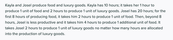 Kayla and Josel produce food and luxury goods. Kayla has 10 hours; it takes her 1 hour to
produce 1 unit of food and 2 hours to produce 1 unit of luxury goods. Josel has 20 hours; for the
first 8 hours of producing food, it takes him 2 hours to produce 1 unit of food. Then, beyond 8
hours, Josel is less productive and it takes him 4 hours to produce 1 additional unit of food. It
takes Josel 2 hours to produce 1 unit of luxury goods no matter how many hours are allocated
into the production of luxury goods.