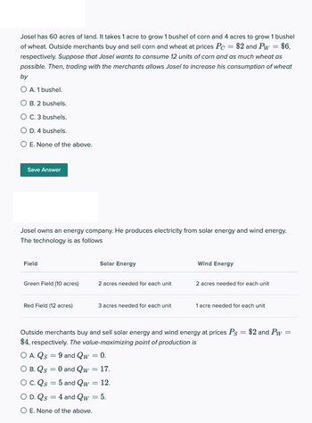 Josel has 60 acres of land. It takes 1 acre to grow 1 bushel of corn and 4 acres to grow 1 bushel
of wheat. Outside merchants buy and sell corn and wheat at prices Pc = $2 and Pw = $6,
respectively. Suppose that Josel wants to consume 12 units of corn and as much wheat as
possible. Then, trading with the merchants allows Josel to increase his consumption of wheat
by
O A. 1 bushel.
O B. 2 bushels.
O C. 3 bushels.
O D. 4 bushels.
O E. None of the above.
Save Answer
Josel owns an energy company. He produces electricity from solar energy and wind energy.
The technology is as follows
Field
Green Field (10 acres)
Red Field (12 acres)
Solar Energy
2 acres needed for each unit
3 acres needed for each unit
Wind Energy
2 acres needed for each unit
1 acre needed for each unit
Outside merchants buy and sell solar energy and wind energy at prices Ps = $2 and Pw =
$4, respectively. The value-maximizing point of production is
O A. Qs = 9 and Qw = 0.
O B. Qs = 0 and Qw = 17.
C. Qs = 5 and Qw = 12.
O D. Qs = 4 and Qw = 5.
O E. None of the above.