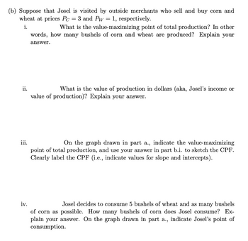 (b) Suppose that Josel is visited by outside merchants who sell and buy corn and
wheat at prices Pc = 3 and Pw = 1, respectively.
i.
ii.
iii.
What is the value-maximizing point of total production? In other
words, how many bushels of corn and wheat are produced? Explain your
answer.
What is the value of production in dollars (aka, Josel's income or
value of production)? Explain your answer.
On the graph drawn in part a., indicate the value-maximizing
point of total production, and use your answer in part b.i. to sketch the CPF.
Clearly label the CPF (i.e., indicate values for slope and intercepts).
iv.
Josel decides to consume 5 bushels of wheat and as many bushels
of corn as possible. How many bushels of corn does Josel consume? Ex-
plain your answer. On the graph drawn in part a., indicate Josel's point of
consumption.