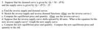 3. Suppose that the demand curve is given by: Qd = 30 – (P/8)
and the supply curve is given by: Qs = (P/2) – 25
a. Find the inverse supply and demand curves.
b. Sketch the inverse supply and inverse demand functions. (Hint: use the inverse curves.)
c. Compute the equilibrium price and quantity. (Hint: use the inverse curves.)
d. Suppose that the inverse supply curve shifts upward by 40 units. What is the equation for the
new inverse supply curve? Graph the new supply curve.
e. Compute the new equilibrium price and quantity. Compare the new equilibrium price and
quantity to the old.
