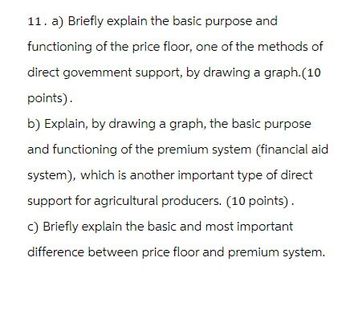 11. a) Briefly explain the basic purpose and
functioning of the price floor, one of the methods of
direct govemment support, by drawing a graph.(10
points).
b) Explain, by drawing a graph, the basic purpose
and functioning of the premium system (financial aid
system), which is another important type of direct
support for agricultural producers. (10 points).
c) Briefly explain the basic and most important
difference between price floor and premium system.