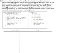 26. Given the definition of the classes Node and List above but with this new List public member
function named mystery added, draw the memory diagram after all of the shown code in the main
function executes (but before the main function ends). Be careful, there may be dangling pointers
and/or memory leaks after calling the mystery function. Be sure to show these in your diagram.
Circle ALL memory leaks. You may put ?? in a dangling pointer variable or just leave the arrow
dangling in your drawing. Be sure to draw pointers in the same manner as I showed in lecture (arrow
starts inside variable and ends at memory location it points to).
void List::mystery (int val) {
if (head == nullptr) {
head = new Node (val);
int main () {
List list;
list.mystery (2);
list.mystery (3);
list.mystery (5);
tail - head;
} else if (head->next == nullptr) {
head->next = new Node (val);
} else {
Node *nl = new Node (val);
// Draw what memory
// looks like now
// (Note: the main
//
nl->next = head->next;
head->next = nl;
function has not
delete nl;
// yet ended)
}
Runtime-stack
Heap
