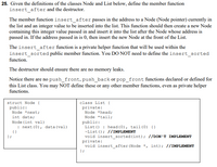 25. Given the definitions of the classes Node and List below, define the member function
insert_after and the destructor.
The member function insert_after passes in the address to a Node (Node pointer) currently in
the list and an integer value to be inserted into the list. This function should then create a new Node
containing this integer value passed in and insert it into the list after the Node whose address is
passed in. If the address passed in is 0, then insert the new Node at the front of the List.
The insert_after function is a private helper function that will be used within the
insert_sorted public member function. You DO NOT need to define the insert_sorted
function.
The destructor should ensure there are no memory leaks.
Notice there are no push_front, push_back or pop_front functions declared or defined for
this List class. You may NOT define these or any other member functions, even as private helper
functions.
struct Node {
public:
class List {
private:
Node *next;
Node *head;
int data;
Node (int val)
: next (0), data (val)
Node *tail;
public:
List () : head (0), tail (0) {}
-List (); //IMPLEMENT
void insert sorted (int); //DON'T IMPLEMENT
private:
void insert_after (Node *, int); //IMPLEMENT
{}
} ;
} ;
