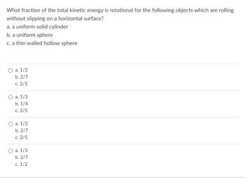 What fraction of the total kinetic energy is rotational for the following objects which are rolling
without slipping on a horizontal surface?
a. a uniform solid cylinder
b. a uniform sphere
c. a thin walled hollow sphere
O a. 1/2
b. 2/7
c. 2/5
O a. 1/3
b. 1/4
c. 2/5
O a. 1/3
b. 2/7
c. 2/5
a. 1/3
b. 2/7
c. 1/2