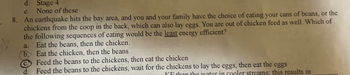 d. Stage 4
e.
None of these
8. An earthquake hits the bay area, and you and your family have the choice of eating your cans of beans, or the
chickens from the coop in the back, which can also lay eggs. You are out of chicken feed as well. Which of
the following sequences of eating would be the least energy efficient?
a. Eat the beans, then the chicken.
by Eat the chicken, then the beans
Feed the beans to the chickens, then eat the chicken
d. Feed the beans to the chickens, wait for the chickens to lay the eggs, then eat the eggs
KF than the water in cooler streams; this results in