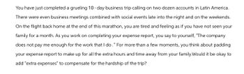 You have just completed a grueling 10-day business trip calling on two dozen accounts in Latin America.
There were even business meetings combined with social events late into the night and on the weekends.
On the flight back home at the end of this marathon, you are tired and feeling as if you have not seen your
family for a month. As you work on completing your expense report, you say to yourself, "The company
does not pay me enough for the work that I do." For more than a few moments, you think about padding
your expense report to make up for all the extra hours and time away from your family.Would it be okay to
add "extra expenses" to compensate for the hardship of the trip?