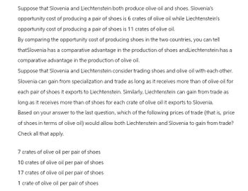 Suppose that Slovenia and Liechtenstein both produce olive oil and shoes. Slovenia's
opportunity cost of producing a pair of shoes is 6 crates of olive oil while Liechtenstein's
opportunity cost of producing a pair of shoes is 11 crates of olive oil.
By comparing the opportunity cost of producing shoes in the two countries, you can tell
thatSlovenia has a comparative advantage in the production of shoes and Liechtenstein has a
comparative advantage in the production of olive oil.
Suppose that Slovenia and Liechtenstein consider trading shoes and olive oil with each other.
Slovenia can gain from specialization and trade as long as it receives more than of olive oil for
each pair of shoes it exports to Liechtenstein. Similarly, Liechtenstein can gain from trade as
long as it receives more than of shoes for each crate of olive oil it exports to Slovenia.
Based on your answer to the last question, which of the following prices of trade (that is, price
of shoes in terms of olive oil) would allow both Liechtenstein and Slovenia to gain from trade?
Check all that apply.
7 crates of olive oil per pair of shoes
10 crates of olive oil per pair of shoes
17 crates of olive oil per pair of shoes
1 crate of olive oil per pair of shoes